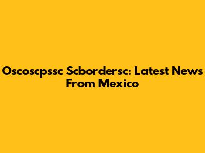Oscoscpssc Scbordersc: Latest News From Mexico