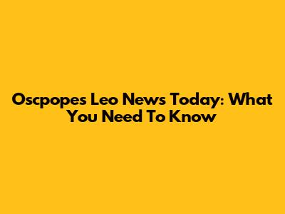 Oscpopes Leo News Today: What You Need To Know