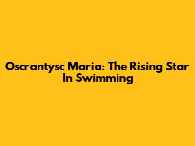 Oscrantysc Maria: The Rising Star In Swimming