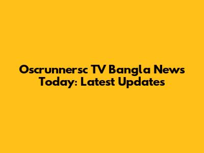 Oscrunnersc TV Bangla News Today: Latest Updates