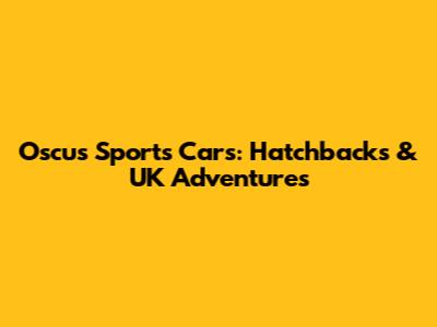 Oscus Sports Cars: Hatchbacks & UK Adventures