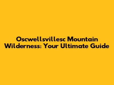 Oscwellsvillesc Mountain Wilderness: Your Ultimate Guide