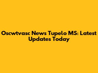 Oscwtvasc News Tupelo MS: Latest Updates Today