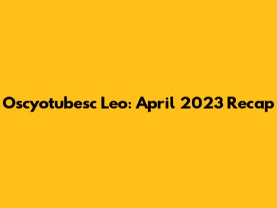 Oscyotubesc Leo: April 2023 Recap