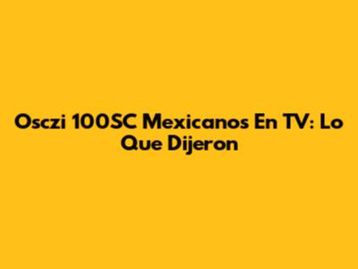 Osczi 100SC Mexicanos En TV: Lo Que Dijeron