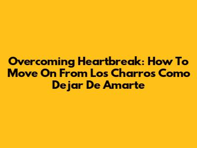 Overcoming Heartbreak: How To Move On From 'Los Charros Como Dejar De Amarte'