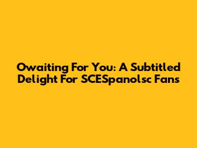 Owaiting For You: A Subtitled Delight For SCESpanolsc Fans