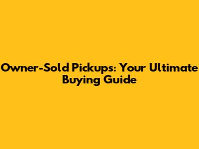 Owner-Sold Pickups: Your Ultimate Buying Guide