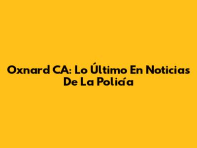 Oxnard CA: Lo Último En Noticias De La Policía