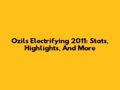 Ozil's Electrifying 2011: Stats, Highlights, And More