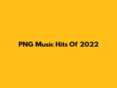 PNG Music Hits Of 2022