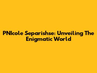 PNIcole Separishse: Unveiling The Enigmatic World