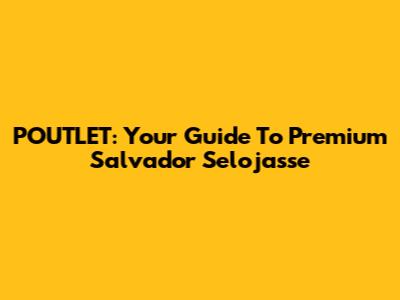 POUTLET: Your Guide To Premium Salvador Selojasse