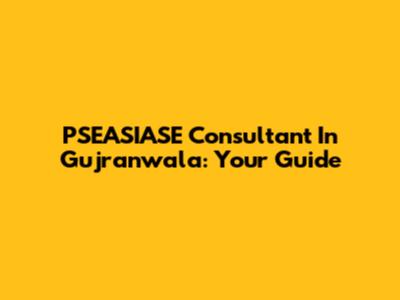 PSEASIASE Consultant In Gujranwala: Your Guide
