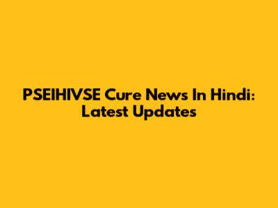 PSEIHIVSE Cure News In Hindi: Latest Updates