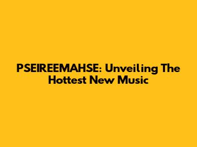 PSEIREEMAHSE: Unveiling The Hottest New Music
