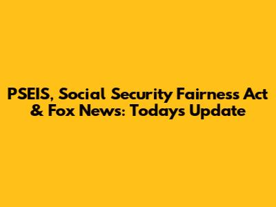 PSEIS, Social Security Fairness Act & Fox News: Today's Update