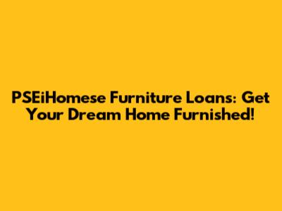 PSEiHomese Furniture Loans: Get Your Dream Home Furnished!