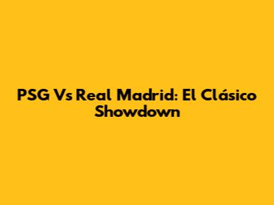 PSG Vs Real Madrid: El Clásico Showdown