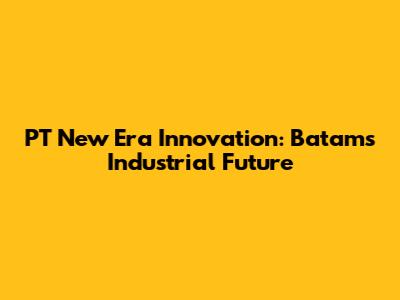 PT New Era Innovation: Batam's Industrial Future