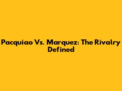 Pacquiao Vs. Marquez: The Rivalry Defined