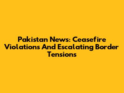 Pakistan News: Ceasefire Violations And Escalating Border Tensions