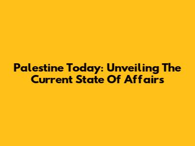 Palestine Today: Unveiling The Current State Of Affairs