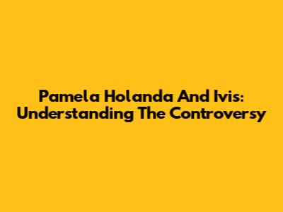 Pamela Holanda And Ivis: Understanding The Controversy