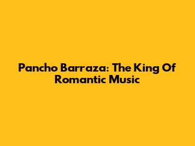 Pancho Barraza: The King Of Romantic Music