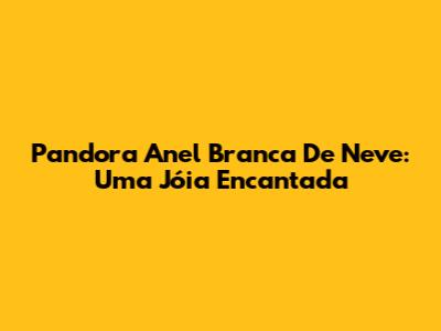 Pandora Anel Branca De Neve: Uma Jóia Encantada