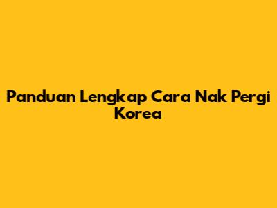 Panduan Lengkap Cara Nak Pergi Korea