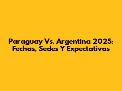 Paraguay Vs. Argentina 2025: Fechas, Sedes Y Expectativas