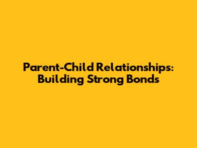 Parent-Child Relationships: Building Strong Bonds