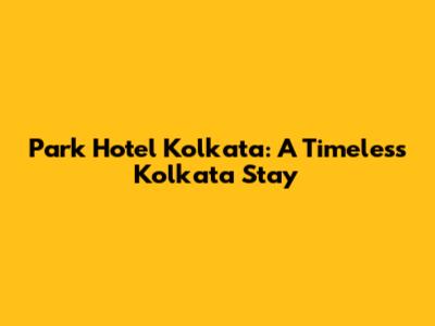 Park Hotel Kolkata: A Timeless Kolkata Stay