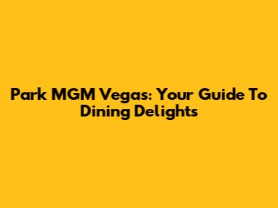 Park MGM Vegas: Your Guide To Dining Delights