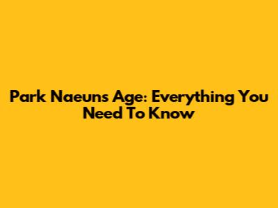 Park Naeun's Age: Everything You Need To Know