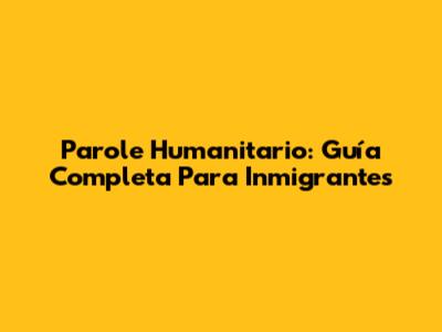 Parole Humanitario: Guía Completa Para Inmigrantes