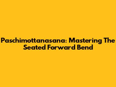 Paschimottanasana: Mastering The Seated Forward Bend