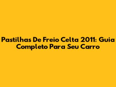 Pastilhas De Freio Celta 2011: Guia Completo Para Seu Carro