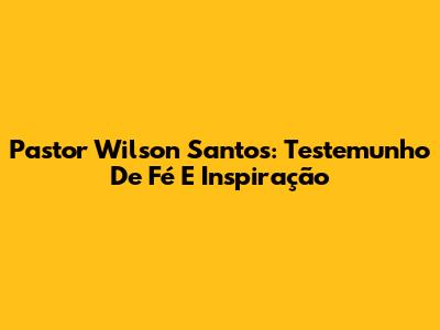Pastor Wilson Santos: Testemunho De Fé E Inspiração