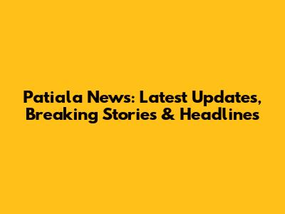 Patiala News: Latest Updates, Breaking Stories & Headlines