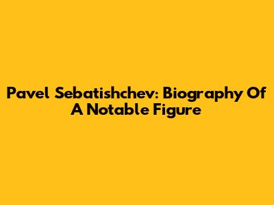Pavel Sebatishchev: Biography Of A Notable Figure