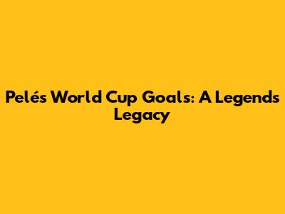 Pelé's World Cup Goals: A Legend's Legacy