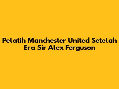 Pelatih Manchester United Setelah Era Sir Alex Ferguson