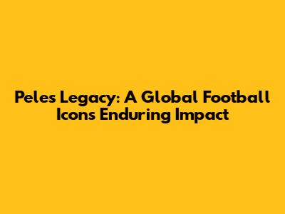 Pele's Legacy: A Global Football Icon's Enduring Impact