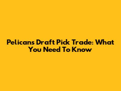 Pelicans' Draft Pick Trade: What You Need To Know