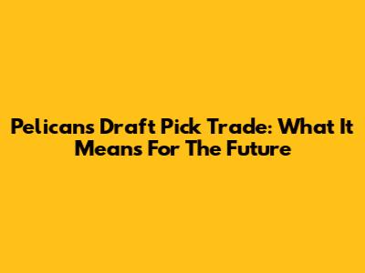 Pelicans Draft Pick Trade: What It Means For The Future