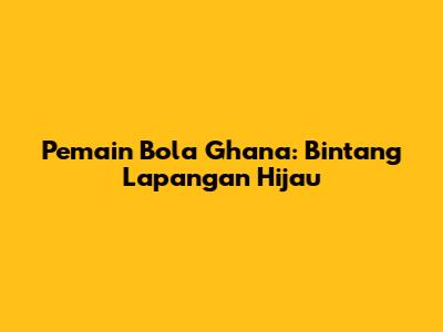 Pemain Bola Ghana: Bintang Lapangan Hijau