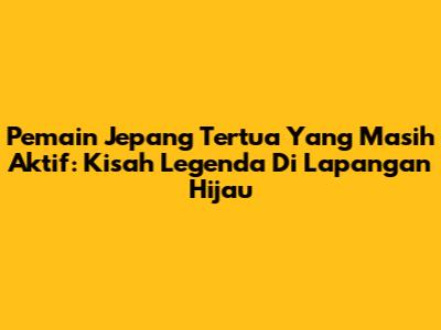 Pemain Jepang Tertua Yang Masih Aktif: Kisah Legenda Di Lapangan Hijau