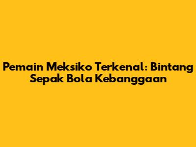 Pemain Meksiko Terkenal: Bintang Sepak Bola Kebanggaan
